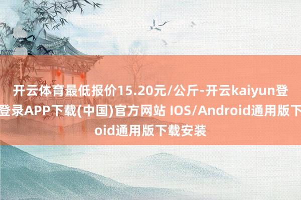 开云体育最低报价15.20元/公斤-开云kaiyun登录入口登录APP下载(中国)官方网站 IOS/Android通用版下载安装