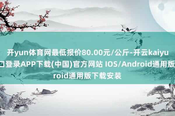 开yun体育网最低报价80.00元/公斤-开云kaiyun登录入口登录APP下载(中国)官方网站 IOS/Android通用版下载安装